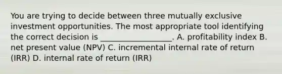 You are trying to decide between three mutually exclusive investment opportunities. The most appropriate tool identifying the correct decision is __________________. A. profitability index B. net present value (NPV) C. incremental internal rate of return (IRR) D. internal rate of return (IRR)