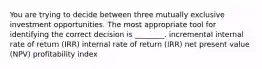 You are trying to decide between three mutually exclusive investment opportunities. The most appropriate tool for identifying the correct decision is​ ________. incremental internal rate of return​ (IRR) internal rate of return​ (IRR) net present value​ (NPV) profitability index