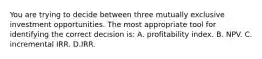 You are trying to decide between three mutually exclusive investment opportunities. The most appropriate tool for identifying the correct decision is: A. profitability index. B. NPV. C. incremental IRR. D.IRR.