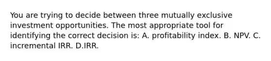 You are trying to decide between three mutually exclusive investment opportunities. The most appropriate tool for identifying the correct decision is: A. profitability index. B. NPV. C. incremental IRR. D.IRR.