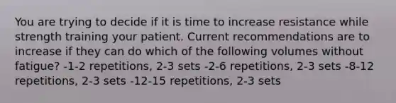 You are trying to decide if it is time to increase resistance while strength training your patient. Current recommendations are to increase if they can do which of the following volumes without fatigue? -1-2 repetitions, 2-3 sets -2-6 repetitions, 2-3 sets -8-12 repetitions, 2-3 sets -12-15 repetitions, 2-3 sets