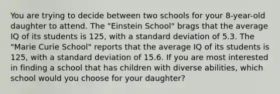 You are trying to decide between two schools for your 8-year-old daughter to attend. The "Einstein School" brags that the average IQ of its students is 125, with a standard deviation of 5.3. The "Marie Curie School" reports that the average IQ of its students is 125, with a standard deviation of 15.6. If you are most interested in finding a school that has children with diverse abilities, which school would you choose for your daughter?