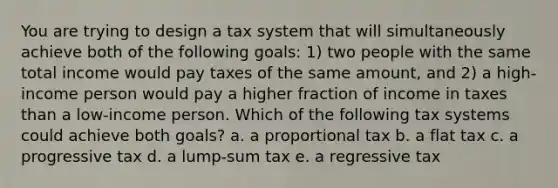 You are trying to design a tax system that will simultaneously achieve both of the following goals: 1) two people with the same total income would pay taxes of the same amount, and 2) a high-income person would pay a higher fraction of income in taxes than a low-income person. Which of the following tax systems could achieve both goals? a. a proportional tax b. a flat tax c. a progressive tax d. a lump-sum tax e. a regressive tax