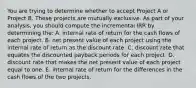 You are trying to determine whether to accept Project A or Project B. These projects are mutually exclusive. As part of your analysis, you should compute the incremental IRR by determining the: A. internal rate of return for the cash flows of each project. B. net present value of each project using the internal rate of return as the discount rate. C. discount rate that equates the discounted payback periods for each project. D. discount rate that makes the net present value of each project equal to one. E. internal rate of return for the differences in the cash flows of the two projects.