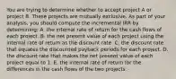 You are trying to determine whether to accept project A or project B. These projects are mutually exclusive. As part of your analysis, you should compute the incremental IRR by determining: A. the internal rate of return for the cash flows of each project. B. the net present value of each project using the internal rate of return as the discount rate. C. the discount rate that equates the discounted payback periods for each project. D. the discount rate that makes the net present value of each project equal to 1. E. the internal rate of return for the differences in the cash flows of the two projects.