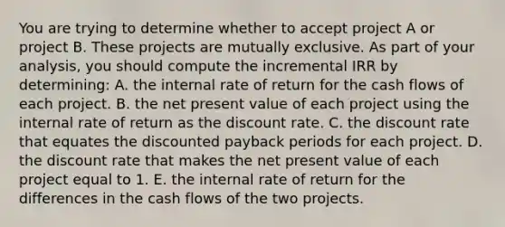 You are trying to determine whether to accept project A or project B. These projects are mutually exclusive. As part of your analysis, you should compute the incremental IRR by determining: A. the internal rate of return for the cash flows of each project. B. the net present value of each project using the internal rate of return as the discount rate. C. the discount rate that equates the discounted payback periods for each project. D. the discount rate that makes the net present value of each project equal to 1. E. the internal rate of return for the differences in the cash flows of the two projects.