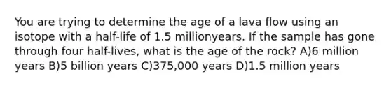 You are trying to determine the age of a lava flow using an isotope with a half-life of 1.5 millionyears. If the sample has gone through four half-lives, what is the age of the rock? A)6 million years B)5 billion years C)375,000 years D)1.5 million years