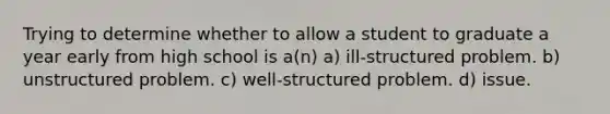 Trying to determine whether to allow a student to graduate a year early from high school is a(n) a) ill-structured problem. b) unstructured problem. c) well-structured problem. d) issue.