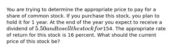 You are trying to determine the appropriate price to pay for a share of common stock. If you purchase this stock, you plan to hold it for 1 year. At the end of the year you expect to receive a dividend of 5.50 and to sell the stock for154. The appropriate rate of return for this stock is 16 percent. What should the current price of this stock be?​