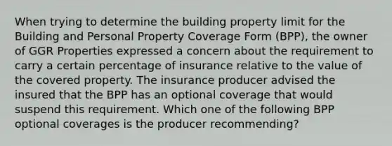 When trying to determine the building property limit for the Building and Personal Property Coverage Form (BPP), the owner of GGR Properties expressed a concern about the requirement to carry a certain percentage of insurance relative to the value of the covered property. The insurance producer advised the insured that the BPP has an optional coverage that would suspend this requirement. Which one of the following BPP optional coverages is the producer recommending?