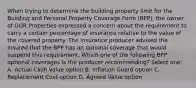 When trying to determine the building property limit for the Building and Personal Property Coverage Form (BPP), the owner of GGR Properties expressed a concern about the requirement to carry a certain percentage of insurance relative to the value of the covered property. The insurance producer advised the insured that the BPP has an optional coverage that would suspend this requirement. Which one of the following BPP optional coverages is the producer recommending? Select one: A. Actual Cash Value option B. Inflation Guard option C. Replacement Cost option D. Agreed Value option