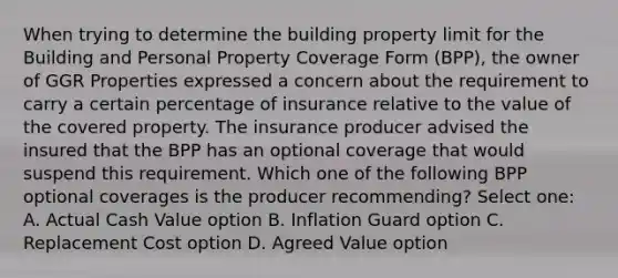 When trying to determine the building property limit for the Building and Personal Property Coverage Form (BPP), the owner of GGR Properties expressed a concern about the requirement to carry a certain percentage of insurance relative to the value of the covered property. The insurance producer advised the insured that the BPP has an optional coverage that would suspend this requirement. Which one of the following BPP optional coverages is the producer recommending? Select one: A. Actual Cash Value option B. Inflation Guard option C. Replacement Cost option D. Agreed Value option