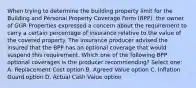 When trying to determine the building property limit for the Building and Personal Property Coverage Form (BPP), the owner of GGR Properties expressed a concern about the requirement to carry a certain percentage of insurance relative to the value of the covered property. The insurance producer advised the insured that the BPP has an optional coverage that would suspend this requirement. Which one of the following BPP optional coverages is the producer recommending? Select one: A. Replacement Cost option B. Agreed Value option C. Inflation Guard option D. Actual Cash Value option