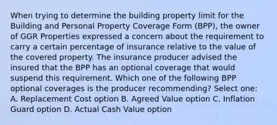 When trying to determine the building property limit for the Building and Personal Property Coverage Form (BPP), the owner of GGR Properties expressed a concern about the requirement to carry a certain percentage of insurance relative to the value of the covered property. The insurance producer advised the insured that the BPP has an optional coverage that would suspend this requirement. Which one of the following BPP optional coverages is the producer recommending? Select one: A. Replacement Cost option B. Agreed Value option C. Inflation Guard option D. Actual Cash Value option