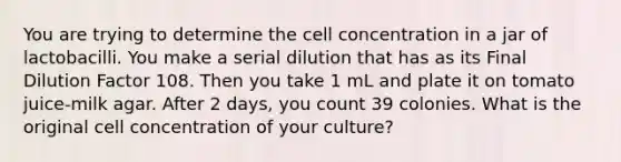 You are trying to determine the cell concentration in a jar of lactobacilli. You make a serial dilution that has as its Final Dilution Factor 108. Then you take 1 mL and plate it on tomato juice-milk agar. After 2 days, you count 39 colonies. What is the original cell concentration of your culture?