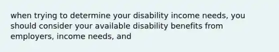 when trying to determine your disability income needs, you should consider your available disability benefits from employers, income needs, and