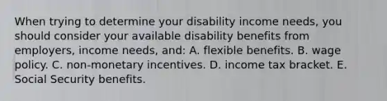 When trying to determine your disability income needs, you should consider your available disability benefits from employers, income needs, and: A. flexible benefits. B. wage policy. C. non-monetary incentives. D. income tax bracket. E. Social Security benefits.