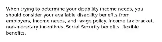 When trying to determine your disability income needs, you should consider your available disability benefits from employers, income needs, and: wage policy. income tax bracket. non-monetary incentives. Social Security benefits. flexible benefits.