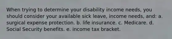 When trying to determine your disability income needs, you should consider your available sick leave, income needs, and: a. ​surgical expense protection. b. ​life insurance. c. ​Medicare. d. ​Social Security benefits. e. ​income tax bracket.