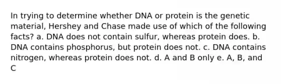 In trying to determine whether DNA or protein is the genetic material, Hershey and Chase made use of which of the following facts? a. DNA does not contain sulfur, whereas protein does. b. DNA contains phosphorus, but protein does not. c. DNA contains nitrogen, whereas protein does not. d. A and B only e. A, B, and C