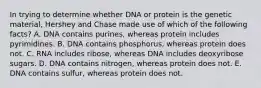 In trying to determine whether DNA or protein is the genetic material, Hershey and Chase made use of which of the following facts? A. DNA contains purines, whereas protein includes pyrimidines. B. DNA contains phosphorus, whereas protein does not. C. RNA includes ribose, whereas DNA includes deoxyribose sugars. D. DNA contains nitrogen, whereas protein does not. E. DNA contains sulfur, whereas protein does not.