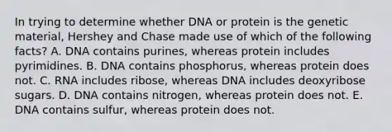 In trying to determine whether DNA or protein is the genetic material, Hershey and Chase made use of which of the following facts? A. DNA contains purines, whereas protein includes pyrimidines. B. DNA contains phosphorus, whereas protein does not. C. RNA includes ribose, whereas DNA includes deoxyribose sugars. D. DNA contains nitrogen, whereas protein does not. E. DNA contains sulfur, whereas protein does not.