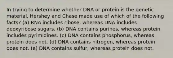 In trying to determine whether DNA or protein is the genetic material, Hershey and Chase made use of which of the following facts? (a) RNA includes ribose, whereas DNA includes deoxyribose sugars. (b) DNA contains purines, whereas protein includes pyrimidines. (c) DNA contains phosphorus, whereas protein does not. (d) DNA contains nitrogen, whereas protein does not. (e) DNA contains sulfur, whereas protein does not.