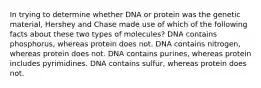 In trying to determine whether DNA or protein was the genetic material, Hershey and Chase made use of which of the following facts about these two types of molecules? DNA contains phosphorus, whereas protein does not. DNA contains nitrogen, whereas protein does not. DNA contains purines, whereas protein includes pyrimidines. DNA contains sulfur, whereas protein does not.