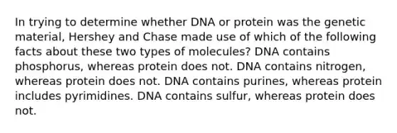 In trying to determine whether DNA or protein was the genetic material, Hershey and Chase made use of which of the following facts about these two types of molecules? DNA contains phosphorus, whereas protein does not. DNA contains nitrogen, whereas protein does not. DNA contains purines, whereas protein includes pyrimidines. DNA contains sulfur, whereas protein does not.