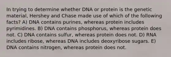 In trying to determine whether DNA or protein is the genetic material, Hershey and Chase made use of which of the following facts? A) DNA contains purines, whereas protein includes pyrimidines. B) DNA contains phosphorus, whereas protein does not. C) DNA contains sulfur, whereas protein does not. D) RNA includes ribose, whereas DNA includes deoxyribose sugars. E) DNA contains nitrogen, whereas protein does not.