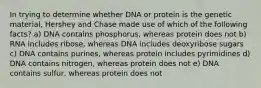 In trying to determine whether DNA or protein is the genetic material, Hershey and Chase made use of which of the following facts? a) DNA contains phosphorus, whereas protein does not b) RNA includes ribose, whereas DNA includes deoxyribose sugars c) DNA contains purines, whereas protein includes pyrimidines d) DNA contains nitrogen, whereas protein does not e) DNA contains sulfur, whereas protein does not