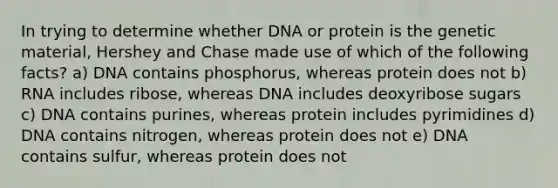 In trying to determine whether DNA or protein is the genetic material, Hershey and Chase made use of which of the following facts? a) DNA contains phosphorus, whereas protein does not b) RNA includes ribose, whereas DNA includes deoxyribose sugars c) DNA contains purines, whereas protein includes pyrimidines d) DNA contains nitrogen, whereas protein does not e) DNA contains sulfur, whereas protein does not