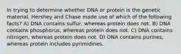 In trying to determine whether DNA or protein is the genetic material, Hershey and Chase made use of which of the following facts? A) DNA contains sulfur, whereas protein does not. B) DNA contains phosphorus, whereas protein does not. C) DNA contains nitrogen, whereas protein does not. D) DNA contains purines, whereas protein includes pyrimidines.