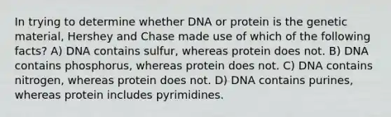 In trying to determine whether DNA or protein is the genetic material, Hershey and Chase made use of which of the following facts? A) DNA contains sulfur, whereas protein does not. B) DNA contains phosphorus, whereas protein does not. C) DNA contains nitrogen, whereas protein does not. D) DNA contains purines, whereas protein includes pyrimidines.