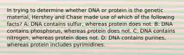 In trying to determine whether DNA or protein is the genetic material, Hershey and Chase made use of which of the following facts? A: DNA contains sulfur, whereas protein does not. B: DNA contains phosphorus, whereas protein does not. C: DNA contains nitrogen, whereas protein does not. D: DNA contains purines, whereas protein includes pyrimidines.