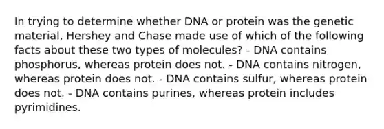 In trying to determine whether DNA or protein was the genetic material, Hershey and Chase made use of which of the following facts about these two types of molecules? - DNA contains phosphorus, whereas protein does not. - DNA contains nitrogen, whereas protein does not. - DNA contains sulfur, whereas protein does not. - DNA contains purines, whereas protein includes pyrimidines.