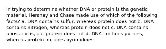 In trying to determine whether DNA or protein is the genetic material, Hershey and Chase made use of which of the following facts? a. DNA contains sulfur, whereas protein does not b. DNA contains nitrogen, whereas protein does not c. DNA contains phosphorus, but protein does not d. DNA contains purines, whereas protein includes pyrimidines