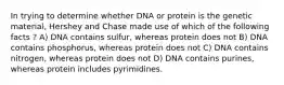 In trying to determine whether DNA or protein is the genetic material, Hershey and Chase made use of which of the following facts ? A) DNA contains sulfur, whereas protein does not B) DNA contains phosphorus, whereas protein does not C) DNA contains nitrogen, whereas protein does not D) DNA contains purines, whereas protein includes pyrimidines.