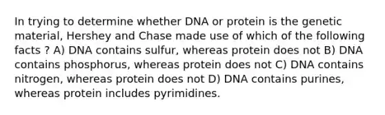 In trying to determine whether DNA or protein is the genetic material, Hershey and Chase made use of which of the following facts ? A) DNA contains sulfur, whereas protein does not B) DNA contains phosphorus, whereas protein does not C) DNA contains nitrogen, whereas protein does not D) DNA contains purines, whereas protein includes pyrimidines.