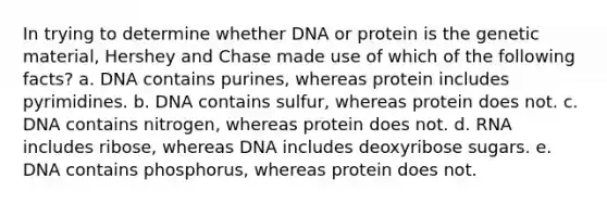 In trying to determine whether DNA or protein is the genetic material, Hershey and Chase made use of which of the following facts? a. DNA contains purines, whereas protein includes pyrimidines. b. DNA contains sulfur, whereas protein does not. c. DNA contains nitrogen, whereas protein does not. d. RNA includes ribose, whereas DNA includes deoxyribose sugars. e. DNA contains phosphorus, whereas protein does not.