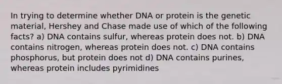 In trying to determine whether DNA or protein is the genetic material, Hershey and Chase made use of which of the following facts? a) DNA contains sulfur, whereas protein does not. b) DNA contains nitrogen, whereas protein does not. c) DNA contains phosphorus, but protein does not d) DNA contains purines, whereas protein includes pyrimidines