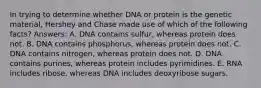 In trying to determine whether DNA or protein is the genetic material, Hershey and Chase made use of which of the following facts? Answers: A. DNA contains sulfur, whereas protein does not. B. DNA contains phosphorus, whereas protein does not. C. DNA contains nitrogen, whereas protein does not. D. DNA contains purines, whereas protein includes pyrimidines. E. RNA includes ribose, whereas DNA includes deoxyribose sugars.