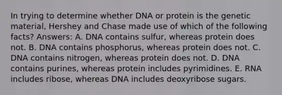 In trying to determine whether DNA or protein is the genetic material, Hershey and Chase made use of which of the following facts? Answers: A. DNA contains sulfur, whereas protein does not. B. DNA contains phosphorus, whereas protein does not. C. DNA contains nitrogen, whereas protein does not. D. DNA contains purines, whereas protein includes pyrimidines. E. RNA includes ribose, whereas DNA includes deoxyribose sugars.