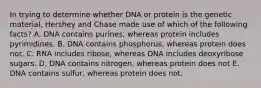 In trying to determine whether DNA or protein is the genetic material, Hershey and Chase made use of which of the following facts? A. DNA contains purines, whereas protein includes pyrimidines. B. DNA contains phosphorus, whereas protein does not. C. RNA includes ribose, whereas DNA includes deoxyribose sugars. D. DNA contains nitrogen, whereas protein does not E. DNA contains sulfur, whereas protein does not.