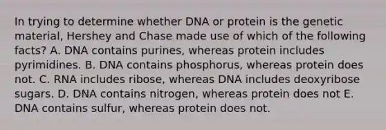 In trying to determine whether DNA or protein is the genetic material, Hershey and Chase made use of which of the following facts? A. DNA contains purines, whereas protein includes pyrimidines. B. DNA contains phosphorus, whereas protein does not. C. RNA includes ribose, whereas DNA includes deoxyribose sugars. D. DNA contains nitrogen, whereas protein does not E. DNA contains sulfur, whereas protein does not.