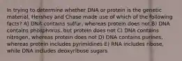 In trying to determine whether DNA or protein is the genetic material, Hershey and Chase made use of which of the following facts? A) DNA contains sulfur, whereas protein does not B) DNA contains phosphorus, but protein does not C) DNA contains nitrogen, whereas protein does not D) DNA contains purines, whereas protein includes pyrimidines E) RNA includes ribose, while DNA includes deoxyribose sugars