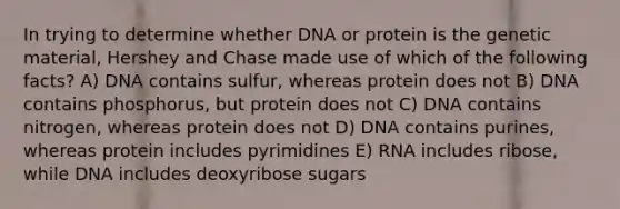 In trying to determine whether DNA or protein is the genetic material, Hershey and Chase made use of which of the following facts? A) DNA contains sulfur, whereas protein does not B) DNA contains phosphorus, but protein does not C) DNA contains nitrogen, whereas protein does not D) DNA contains purines, whereas protein includes pyrimidines E) RNA includes ribose, while DNA includes deoxyribose sugars