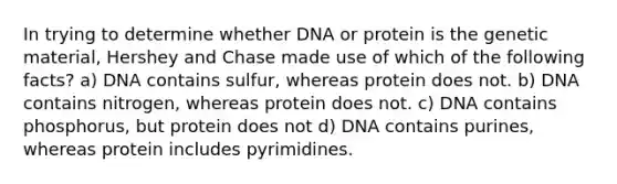 In trying to determine whether DNA or protein is the genetic material, Hershey and Chase made use of which of the following facts? a) DNA contains sulfur, whereas protein does not. b) DNA contains nitrogen, whereas protein does not. c) DNA contains phosphorus, but protein does not d) DNA contains purines, whereas protein includes pyrimidines.