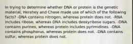 In trying to determine whether DNA or protein is the genetic material, Hershey and Chase made use of which of the following facts? -DNA contains nitrogen, whereas protein does not. -RNA includes ribose, whereas DNA includes deoxyribose sugars. -DNA contains purines, whereas protein includes pyrimidines. -DNA contains phosphorus, whereas protein does not. -DNA contains sulfur, whereas protein does not.