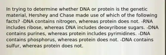 In trying to determine whether DNA or protein is the genetic material, Hershey and Chase made use of which of the following facts? -DNA contains nitrogen, whereas protein does not. -RNA includes ribose, whereas DNA includes deoxyribose sugars. -DNA contains purines, whereas protein includes pyrimidines. -DNA contains phosphorus, whereas protein does not. -DNA contains sulfur, whereas protein does not.